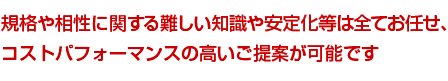 規格や相性に関する難しい知識や安定化等は全てお任せ、コストパフォーマンスの高いご提案が可能です