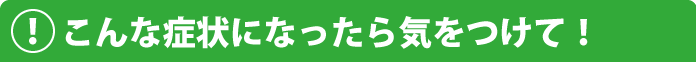 こんな症状になったら気をつけて